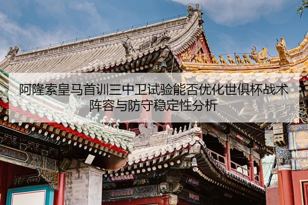 阿隆索皇马首训三中卫试验能否优化世俱杯战术阵容与防守稳定性分析