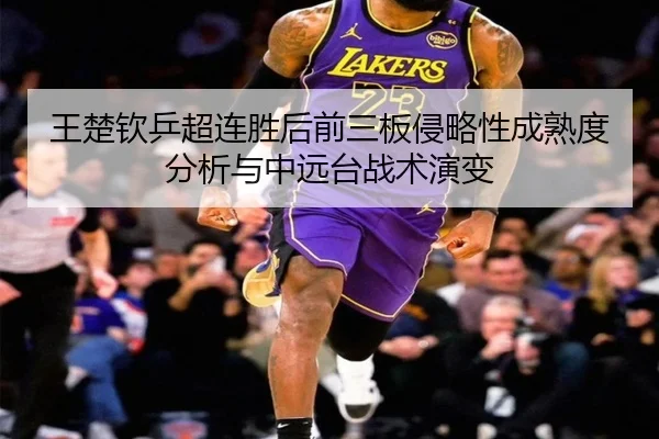王楚钦乒超连胜后前三板侵略性成熟度分析与中远台战术演变